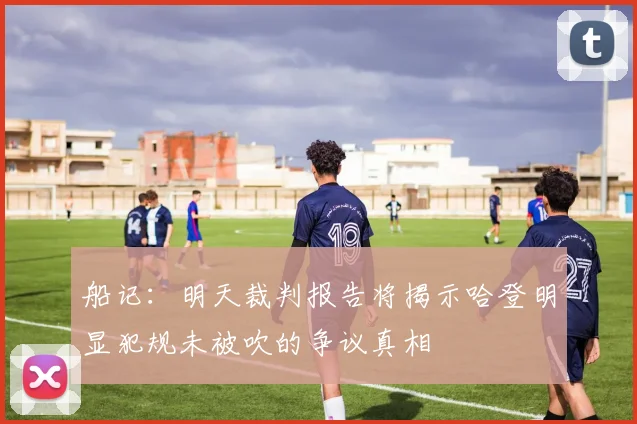 船记：明天裁判报告将揭示哈登明显犯规未被吹的争议真相