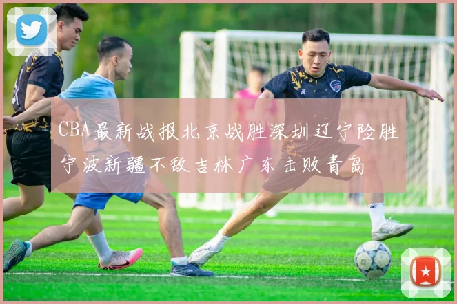 CBA最新战报北京战胜深圳辽宁险胜宁波新疆不敌吉林广东击败青岛