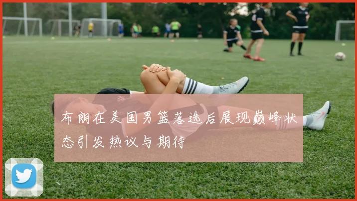 布朗在美国男篮落选后展现巅峰状态引发热议与期待