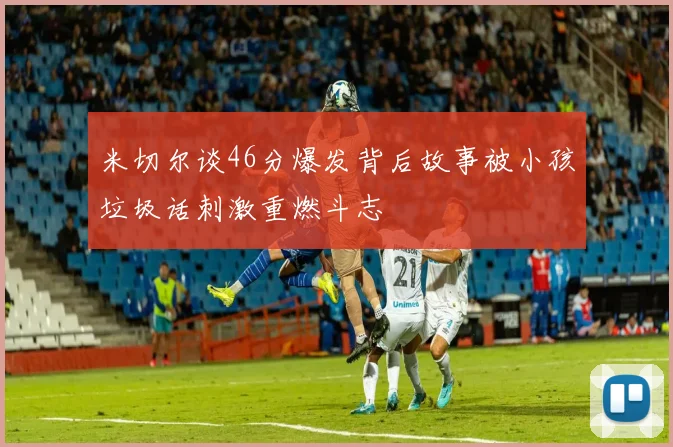 米切尔谈46分爆发背后故事被小孩垃圾话刺激重燃斗志