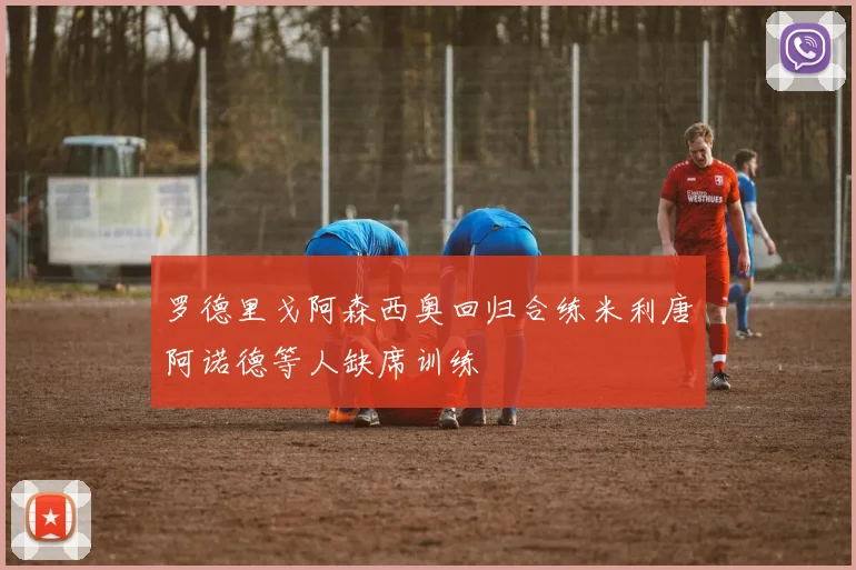 罗德里戈阿森西奥回归合练米利唐阿诺德等人缺席训练