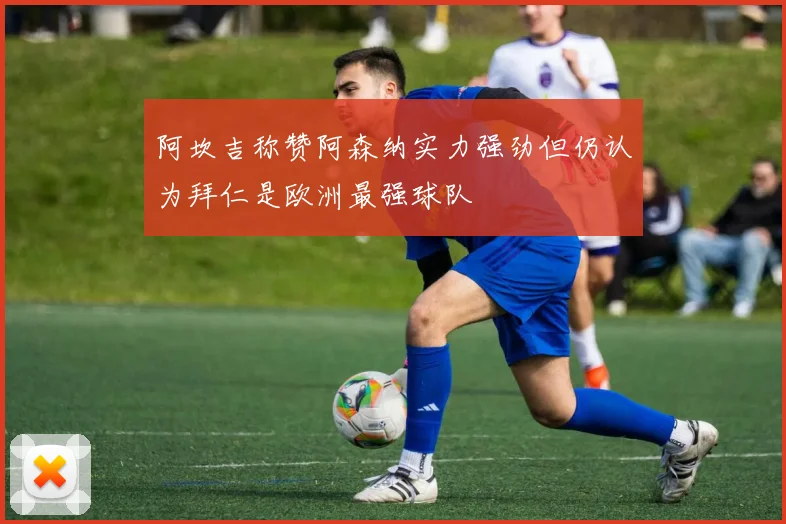 阿坎吉称赞阿森纳实力强劲但仍认为拜仁是欧洲最强球队