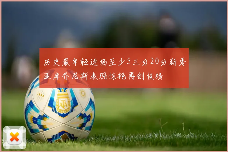 历史最年轻连场至少5三分20分新秀亚库乔尼斯表现惊艳再创佳绩