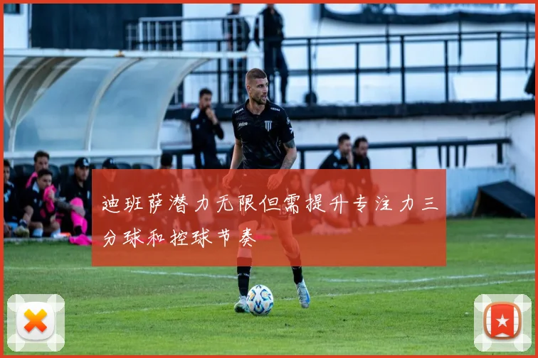 迪班萨潜力无限但需提升专注力三分球和控球节奏