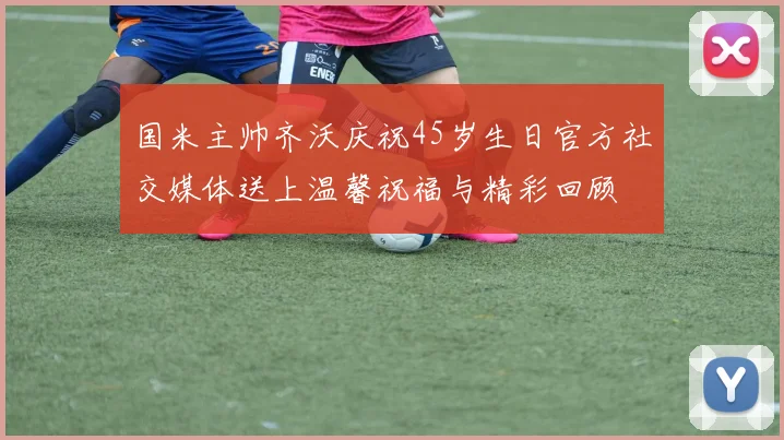 国米主帅齐沃庆祝45岁生日官方社交媒体送上温馨祝福与精彩回顾