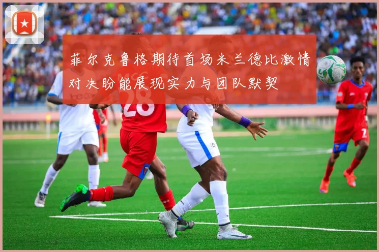 菲尔克鲁格期待首场米兰德比激情对决盼能展现实力与团队默契