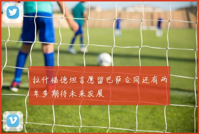 拉什福德坦言愿留巴萨合同还有两年多期待未来发展