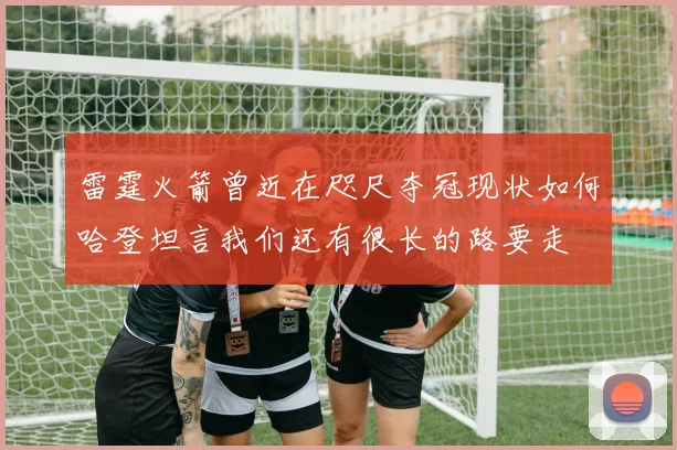 雷霆火箭曾近在咫尺夺冠现状如何哈登坦言我们还有很长的路要走