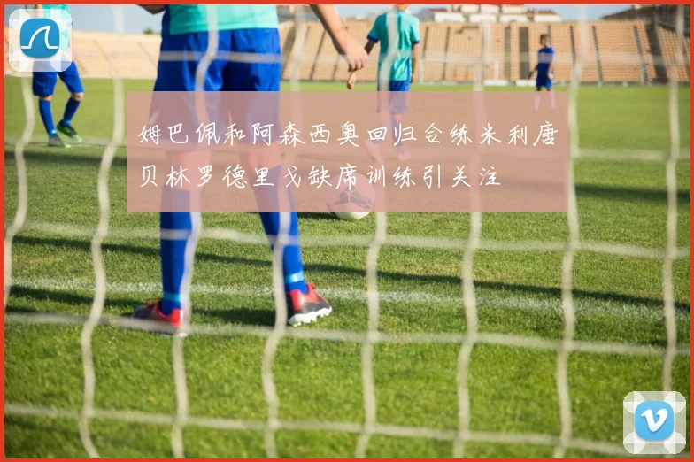 姆巴佩和阿森西奥回归合练米利唐贝林罗德里戈缺席训练引关注