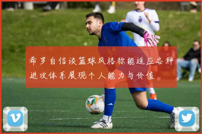 希罗自信谈篮球风格称能适应各种进攻体系展现个人能力与价值