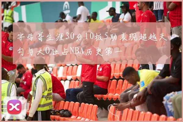 字母哥生涯30分10板5助表现超越天勾与大O独占NBA历史第一
