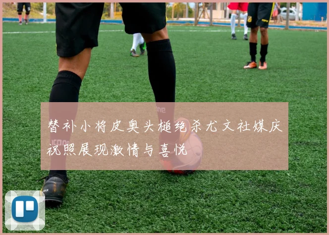 替补小将皮奥头槌绝杀尤文社媒庆祝照展现激情与喜悦