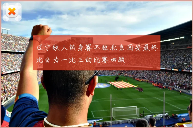 辽宁铁人热身赛不敌北京国安最终比分为一比三的比赛回顾