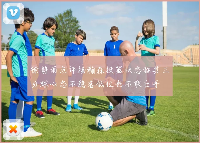 徐静雨点评杨瀚森投篮状态称其三分球心态不稳落低位也不敢出手