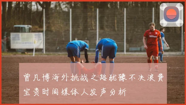 曾凡博海外挑战之路犹豫不决浪费宝贵时间媒体人发声分析
