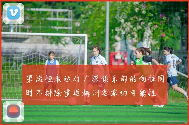 梁诺恒表达对广深俱乐部的向往同时不排除重返梅州客家的可能性