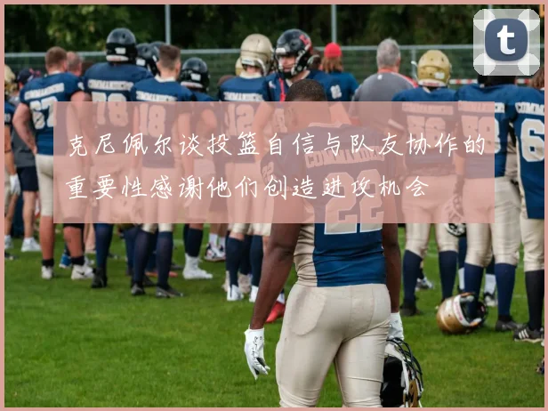 克尼佩尔谈投篮自信与队友协作的重要性感谢他们创造进攻机会