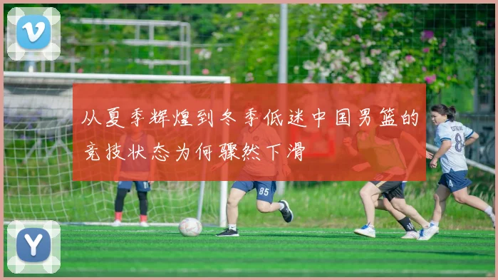 从夏季辉煌到冬季低迷中国男篮的竞技状态为何骤然下滑