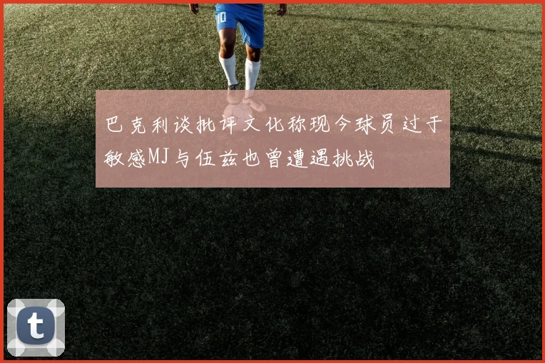 巴克利谈批评文化称现今球员过于敏感MJ与伍兹也曾遭遇挑战