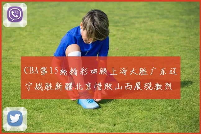 CBA第15轮精彩回顾上海大胜广东辽宁战胜新疆北京惜败山西展现激烈竞争