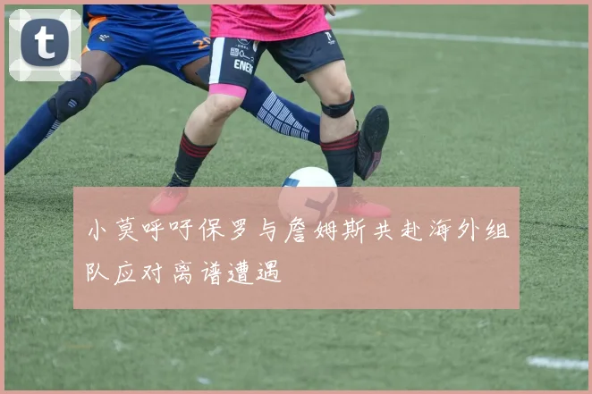 小莫呼吁保罗与詹姆斯共赴海外组队应对离谱遭遇