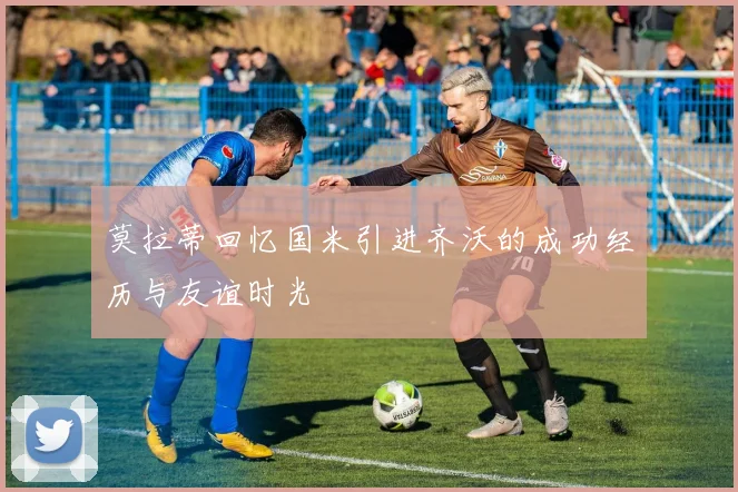 莫拉蒂回忆国米引进齐沃的成功经历与友谊时光