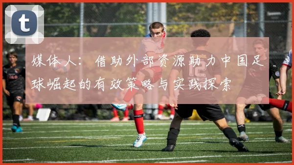 媒体人：借助外部资源助力中国足球崛起的有效策略与实践探索