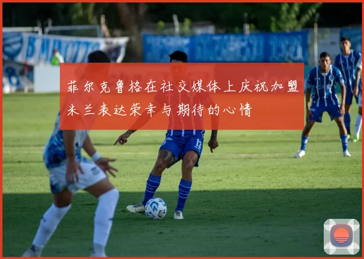 菲尔克鲁格在社交媒体上庆祝加盟米兰表达荣幸与期待的心情