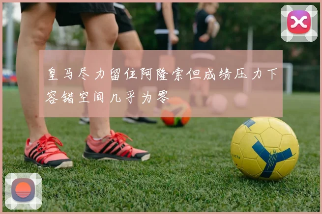 皇马尽力留住阿隆索但成绩压力下容错空间几乎为零