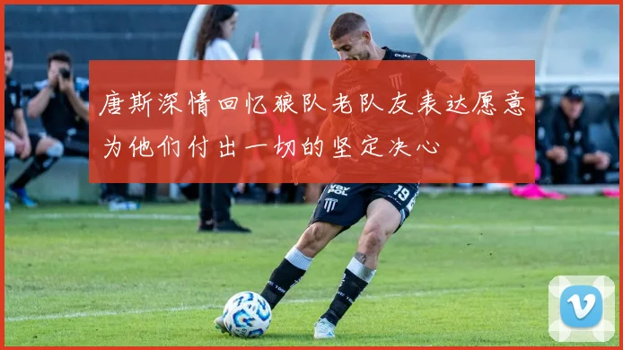 唐斯深情回忆狼队老队友表达愿意为他们付出一切的坚定决心