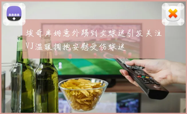埃奇库姆意外踢到女球迷引发关注VJ温暖拥抱安慰受伤球迷
