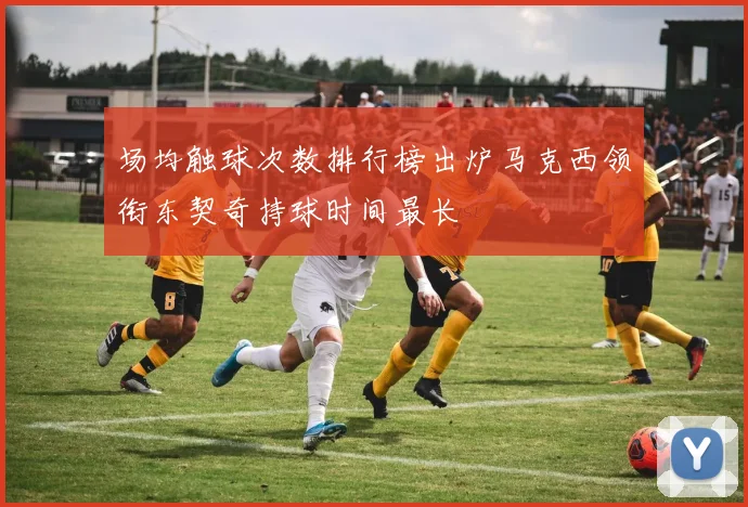 场均触球次数排行榜出炉马克西领衔东契奇持球时间最长