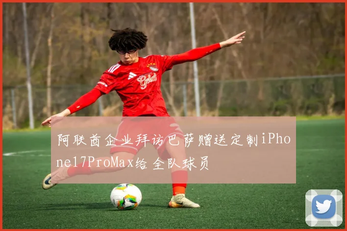阿联酋企业拜访巴萨赠送定制iPhone17ProMax给全队球员
