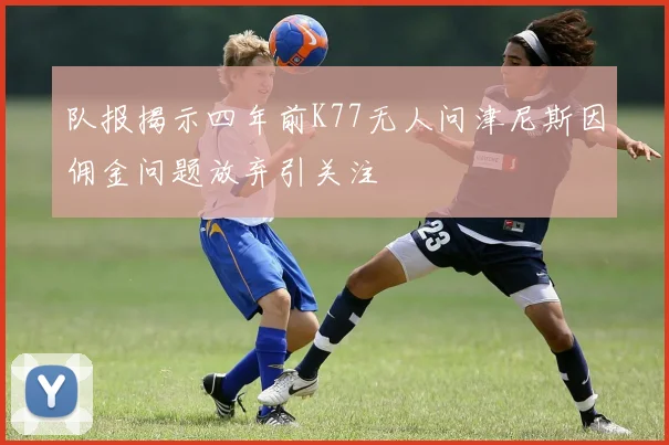 队报揭示四年前K77无人问津尼斯因佣金问题放弃引关注