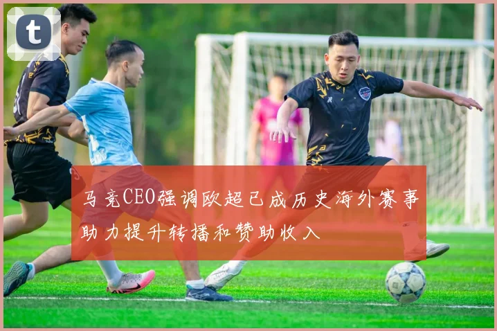 马竞CEO强调欧超已成历史海外赛事助力提升转播和赞助收入