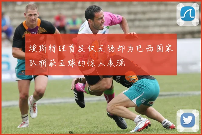 埃斯特旺首发仅五场却为巴西国家队斩获五球的惊人表现