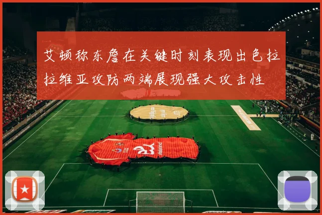 艾顿称东詹在关键时刻表现出色拉拉维亚攻防两端展现强大攻击性