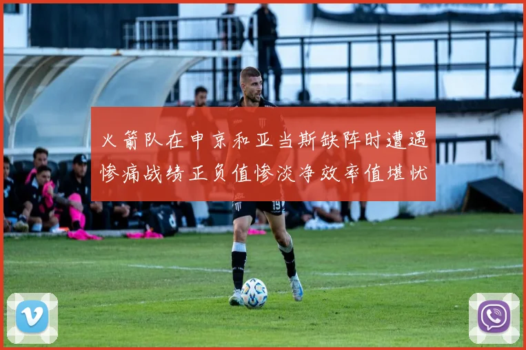 火箭队在申京和亚当斯缺阵时遭遇惨痛战绩正负值惨淡净效率值堪忧