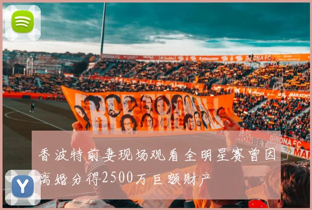 香波特前妻现场观看全明星赛曾因离婚分得2500万巨额财产