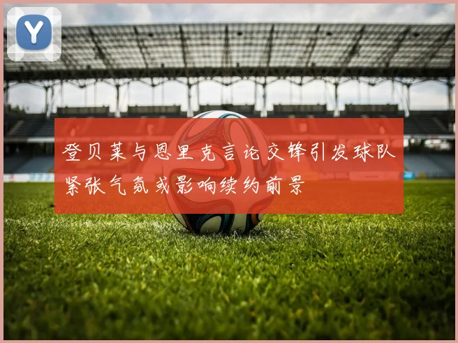登贝莱与恩里克言论交锋引发球队紧张气氛或影响续约前景