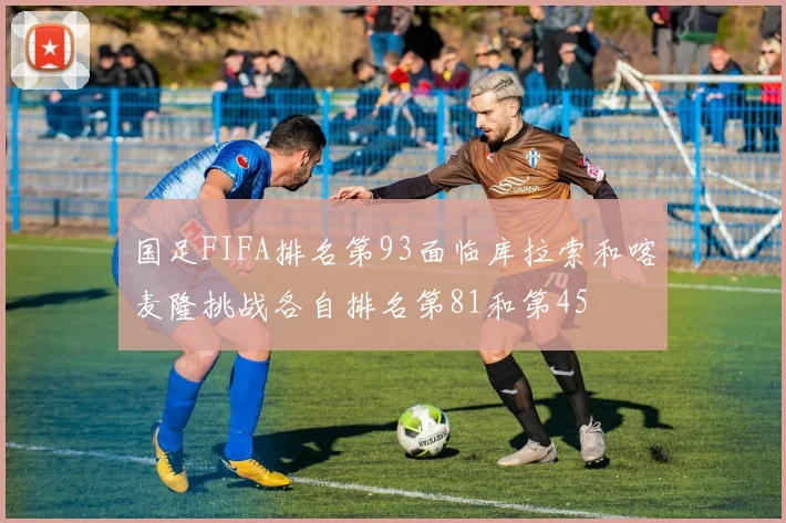 国足FIFA排名第93面临库拉索和喀麦隆挑战各自排名第81和第45