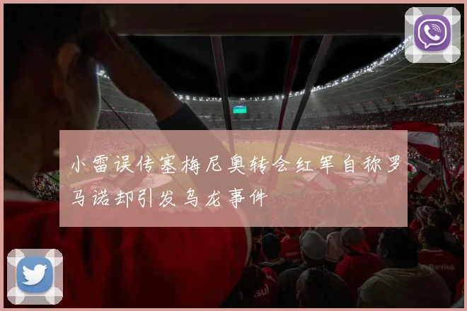 小雷误传塞梅尼奥转会红军自称罗马诺却引发乌龙事件