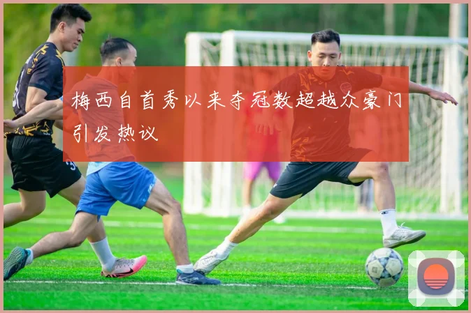 梅西自首秀以来夺冠数超越众豪门引发热议